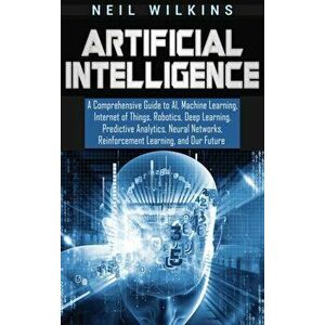 Artificial Intelligence: A Comprehensive Guide to AI, Machine Learning, Internet of Things, Robotics, Deep Learning, Predictive Analytics, Neur, Hardc imagine