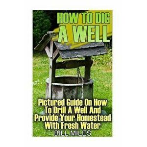 How To Dig A Well: Pictured Guide On How To Drill A Well And Provide Your Homestead With Fresh Water: (How To Drill A Well), Paperback - Bill Miles imagine