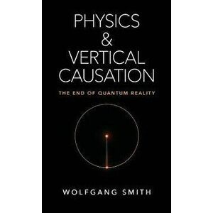 Physics and Vertical Causation: The End of Quantum Reality, Hardcover - Wolfgang Smith imagine