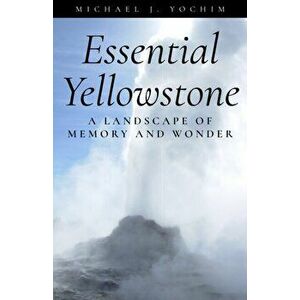 Essential Yellowstone: A Landscape of Memory and Wonder, Paperback - Michael Yochim imagine