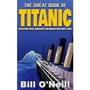 The Great Book of Titanic: Interesting Stories, Random Facts and Amazing Trivia About Titanic, Paperback - Bill O'Neill imagine