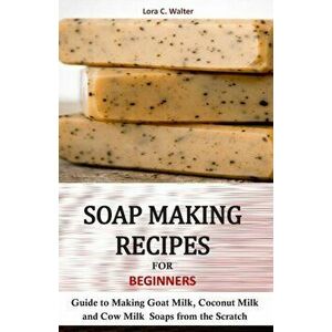 Soap Making Recipes for Beginners: Guide to Making Goat Milk, Coconut Milk and Cow Milk Soaps from the Scratch, Paperback - Lora C. Walter imagine