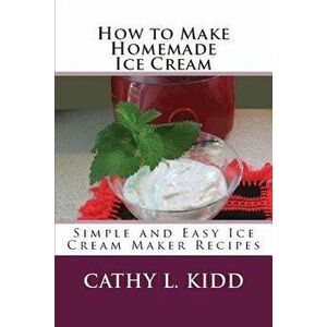 How to Make Homemade Ice Cream: Simple and Easy Ice Cream Maker Recipes, Paperback - Cathy Kidd imagine