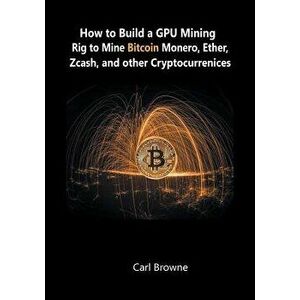 How to Build a GPU Mining Rig to Mine Bitcoin, Monero, Ether, Zcash, and other Cryptocurrenices, Paperback - Carl Browne imagine