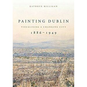 Painting Dublin, 1886-1949. Visualising a Changing City, Paperback - Kathryn Milligan imagine