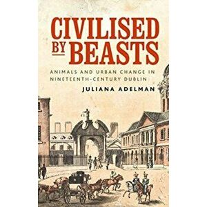 Civilised by Beasts. Animals and Urban Change in Nineteenth-Century Dublin, Paperback - Juliana Adelman imagine