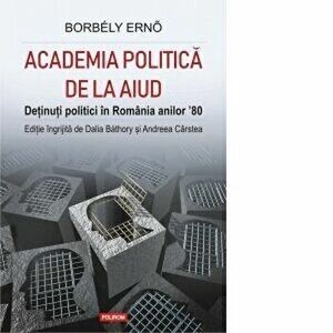 Academia politica de la Aiud. Detinuti politici in Romania anilor 80 - Borbely Erno, Dalia Bathory, Andreea Carstea imagine