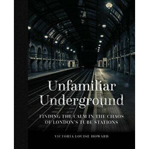 Unfamiliar Underground. Finding the Calm in the Chaos of London's Tube Stations, Hardback - Victoria Louise Howard imagine