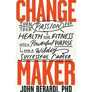 Change Maker. Turn Your Passion for Health and Fitness into a Powerful Purpose and a Wildly Successful Career, Hardback - John Berardi imagine