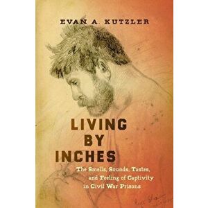 Living by Inches. The Smells, Sounds, Tastes, and Feeling of Captivity in Civil War Prisons, Paperback - Evan A. Kutzler imagine