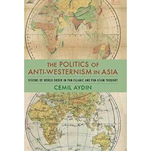 Politics of Anti-Westernism in Asia. Visions of World Order in Pan-Islamic and Pan-Asian Thought, Paperback - Cemil Aydin imagine