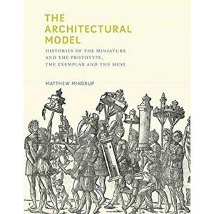 Architectural Model. Histories of the Miniature and the Prototype, the Exemplar and the Muse, Hardback - Matthew Mindrup imagine