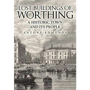 Lost Buildings of Worthing. A Historic Town and its People, Paperback - Antony Edmonds imagine