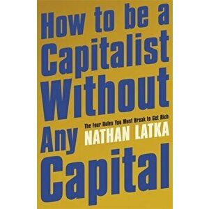 How to Be a Capitalist Without Any Capital. The Four Rules You Must Break to Get Rich, Paperback - Nathan Latka imagine