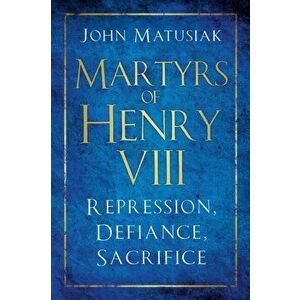 Martyrs of Henry VIII. Repression, Defiance, Sacrifice, Hardback - John Matusiak imagine