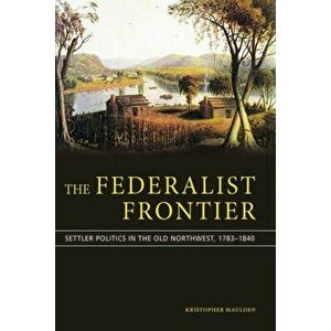 Federalist Frontier. Politics and Settlers in the Old Northwest from Hamilton to Lincoln, Hardback - Kristopher Maulden imagine