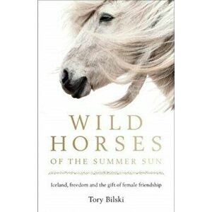 Wild Horses of the Summer Sun. Iceland, freedom and the gift of female friendship, Paperback - Tory Bilski imagine