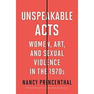 Unspeakable Acts. Women, Art, and Sexual Violence in the 1970s, Hardback - Nancy Princenthal imagine