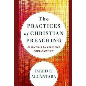 Practices of Christian Preaching. Essentials for Effective Proclamation, Hardback - Jared E. Alcantara imagine