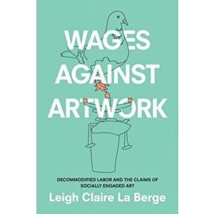 Wages Against Artwork. Decommodified Labor and the Claims of Socially Engaged Art, Paperback - Leigh Claire La Berge imagine