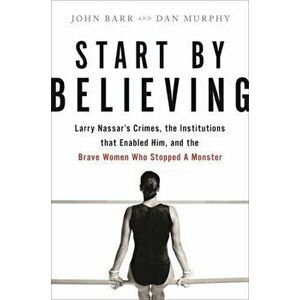 Start by Believing. Larry Nassar's Crimes, the Institutions that Enabled Him, and the Brave Women Who Stopped a Monster, Hardback - John Barr imagine