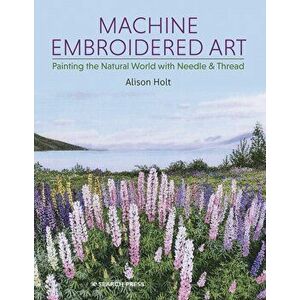 Machine Embroidered Art. Painting the Natural World with Needle & Thread, Paperback - Alison Holt imagine