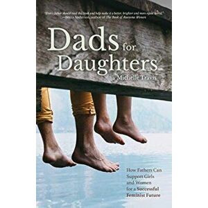 Dads for Daughters. How Fathers Can Support Girls and Women for a Successful Feminist Future, Paperback - Michelle Travis imagine