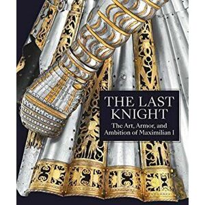 Last Knight - The Art, Armor, and Ambition of Maximilian I, Hardback - Pierre Terjanian imagine
