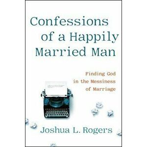 Confessions of a Happily Married Man. Finding God in the Messiness of Marriage, Hardback - Joshua Rogers imagine