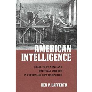 American Intelligence. Small-Town News and Political Culture in Federalist New Hampshire, Paperback - Ben P. Lafferty imagine