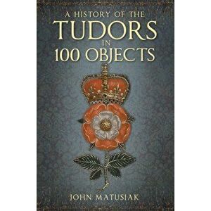 History of the Tudors in 100 Objects, Paperback - John Matusiak imagine