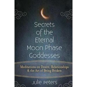 Secrets of the Eternal Moon Phase Goddesses: Meditations on Desire, Relationships and the Art of Being Broken, Paperback - Julie Peters imagine