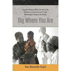 Dig Where You Are: How One Person's Effort Can Save a Life, Empower a Community and Create Meaningful Change in the World, Paperback - Nan Alexander D imagine