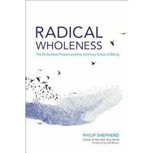 Radical Wholeness: The Embodied Present and the Ordinary Grace of Being, Paperback - Philip Shepherd imagine