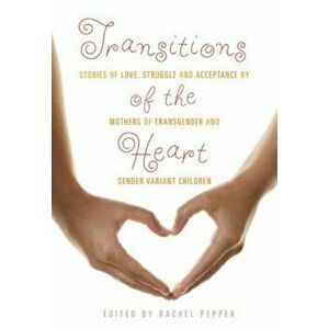Transitions of the Heart: Stories of Love, Struggle and Acceptance by Mothers of Transgender and Gender Variant Children, Paperback - Rachel Pepper imagine