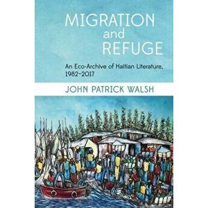 Migration and Refuge. An Eco-Archive of Haitian Literature, 1982-2017, Paperback - John Patrick Walsh imagine