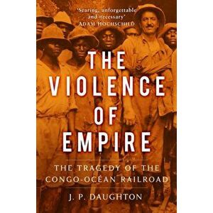 The Violence of Empire. The Tragedy of the Congo-Ocean Railroad, Hardback - J. P. Daughton imagine