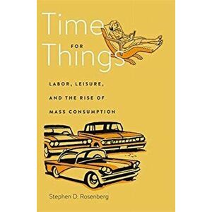 Time for Things. Labor, Leisure, and the Rise of Mass Consumption, Hardback - Dr Stephen D. Rosenberg imagine