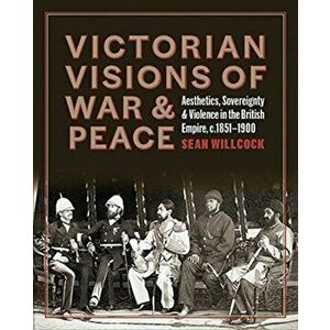 Victorian Visions of War and Peace - Aesthetics, Sovereignty, and Violence in the British Empire, Hardback - Sean Willcock imagine