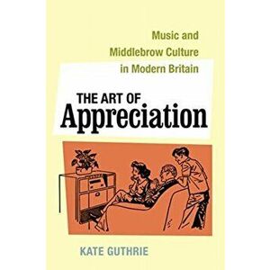 The Art of Appreciation. Music and Middlebrow Culture in Modern Britain, Hardback - Kate Guthrie imagine