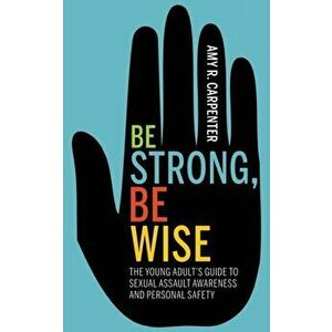 Be Strong, Be Wise. The Young Adult's Guide to Sexual Assault Awareness and Personal Safety, Paperback - Amy R. Carpenter imagine