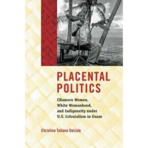 Placental Politics. CHamoru Women, White Womanhood, and Indigeneity under U.S. Colonialism in Guam, Paperback - Christine Taitano DeLisle imagine