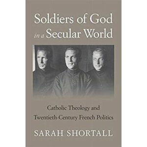 Soldiers of God in a Secular World. Catholic Theology and Twentieth-Century French Politics, Hardback - Sarah Shortall imagine