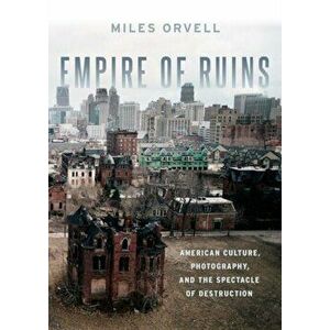 Empire of Ruins. American Culture, Photography, and the Spectacle of Destruction, Hardback - Miles Orvell imagine