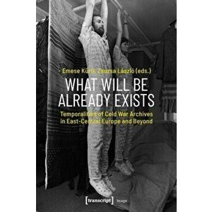 What Will Be Already Exists - Temporalities of Cold War Archives in East-Central Europe and Beyond, Paperback - Zsuzsa Laszlo imagine