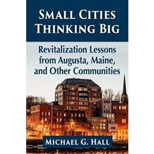 Small Cities Thinking Big. Revitalization Lessons from Augusta, Maine, and Other Communities, Paperback - Michael G. Hall imagine