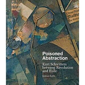 Poisoned Abstraction. Kurt Schwitters between Revolution and Exile, Hardback - Graham Bader imagine