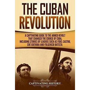 The Cuban Revolution: A Captivating Guide to the Armed Revolt That Changed the Course of Cuba, Including Stories of Leaders Such as Fidel Ca, Paperbac imagine