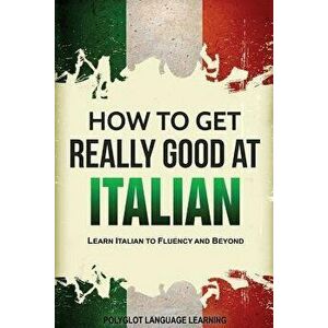 How to Get Really Good at Italian: Learn Italian to Fluency and Beyond, Paperback - Language Learning Polyglot imagine
