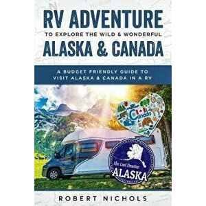 RV Adventure to Explore the Wild & Wonderful Alaska & Canada: A Budget Friendly Guide to Visit Alaska & Canada in a RV, Paperback - Robert Nichols imagine
